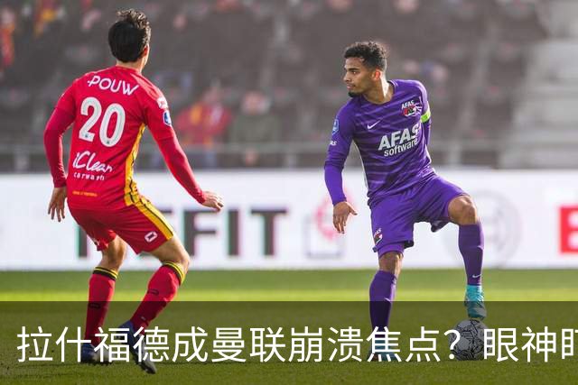 拉什福德成曼联崩溃焦点？眼神盯人散步回防遭鲁尼痛批